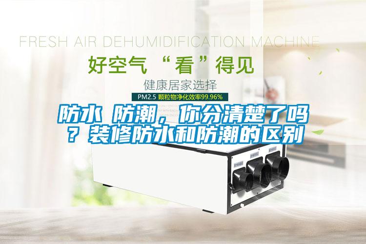 防水≠防潮，你分清楚了嗎？裝修防水和防潮的區別